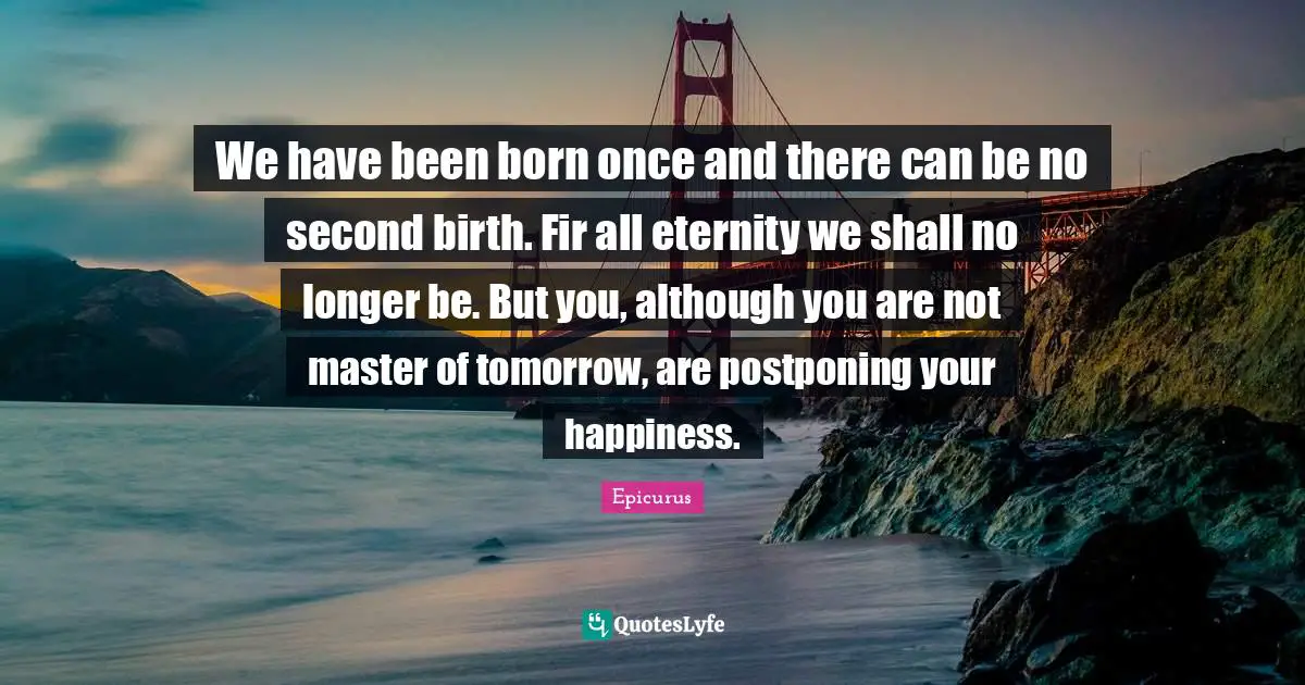 We have been born once and there can be no second birth. Fir all eternity we shall no longer be. But you, although you are not master of tomorrow, are postponing your happiness.