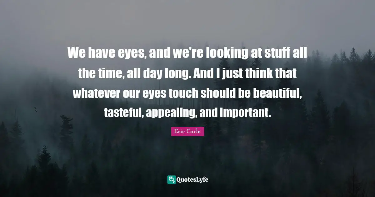 We have eyes, and we're looking at stuff all the time, all day long. And I just think that whatever our eyes touch should be beautiful, tasteful, appealing, and important.