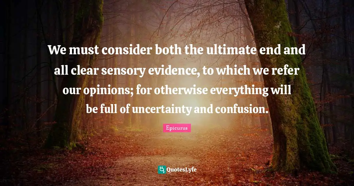 We must consider both the ultimate end and all clear sensory evidence, to which we refer our opinions; for otherwise everything will be full of uncertainty and confusion.