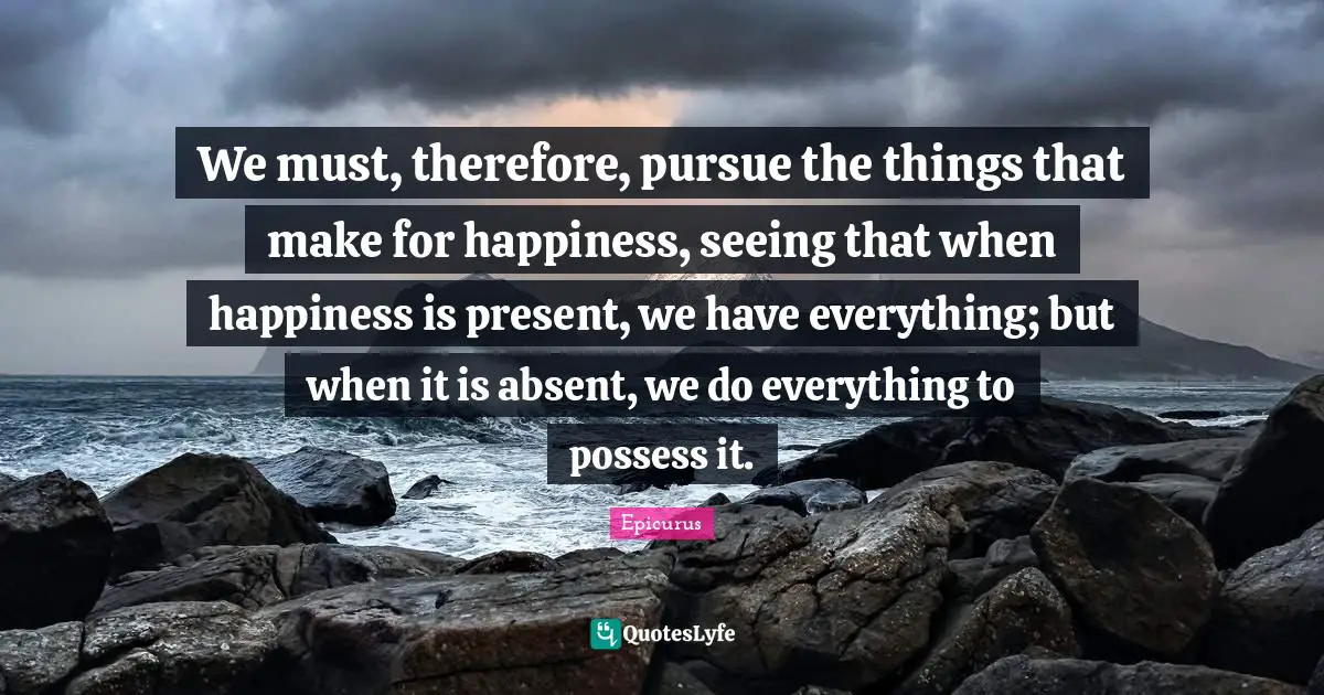 Absent Quotes: "We must, therefore, pursue the things that make for happiness, seeing that when happiness is present, we have everything; but when it is absent, we do everything to possess it."