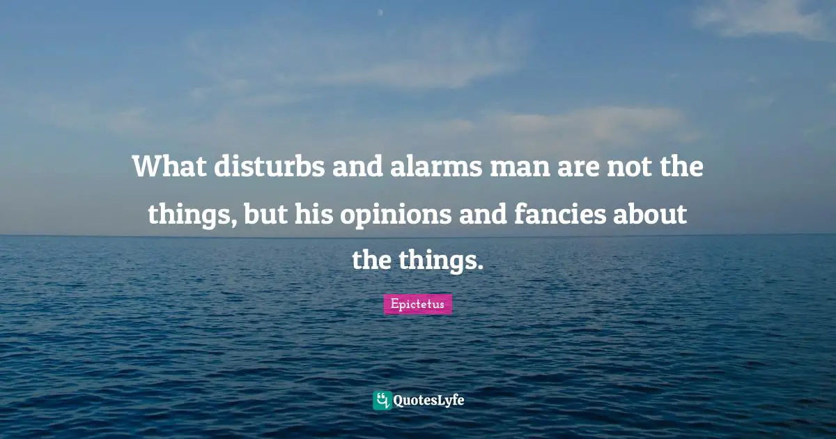 What disturbs and alarms man are not the things, but his opinions and fancies about the things.