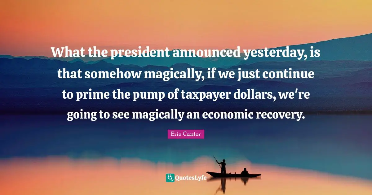 What the president announced yesterday, is that somehow magically, if we just continue to prime the pump of taxpayer dollars, we're going to see magically an economic recovery.