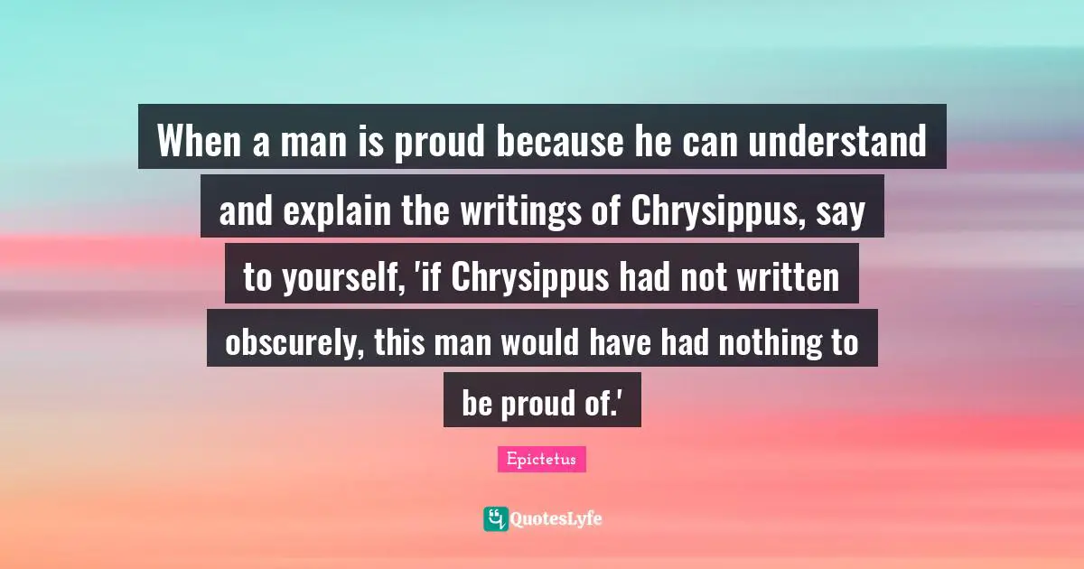 When a man is proud because he can understand and explain the writings of Chrysippus, say to yourself, 'if Chrysippus had not written obscurely, this man would have had nothing to be proud of.'