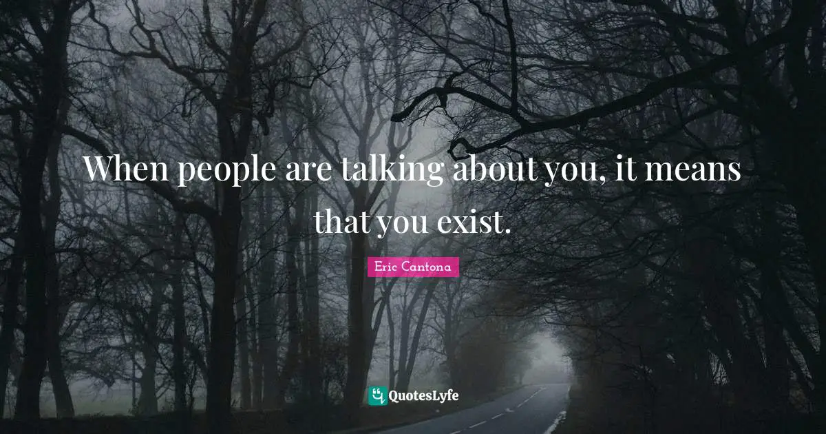 When people are talking about you, it means that you exist.