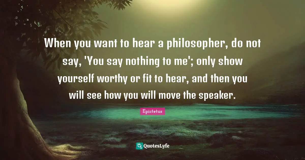 When you want to hear a philosopher, do not say, 'You say nothing to me'; only show yourself worthy or fit to hear, and then you will see how you will move the speaker.