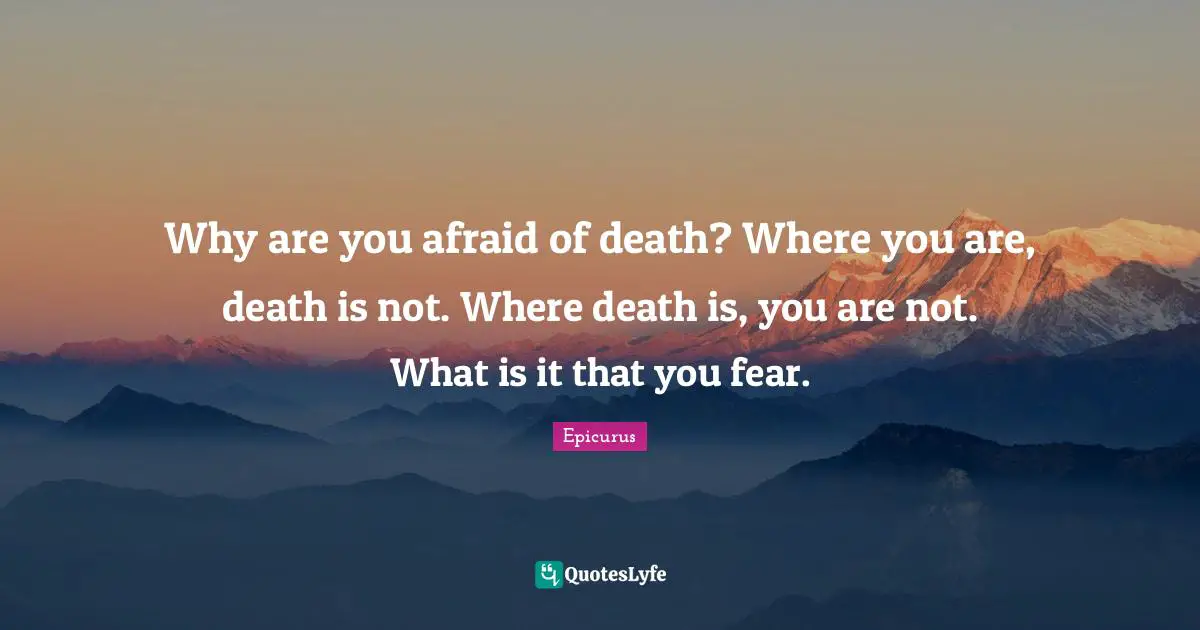 Why are you afraid of death? Where you are, death is not. Where death is, you are not. What is it that you fear.