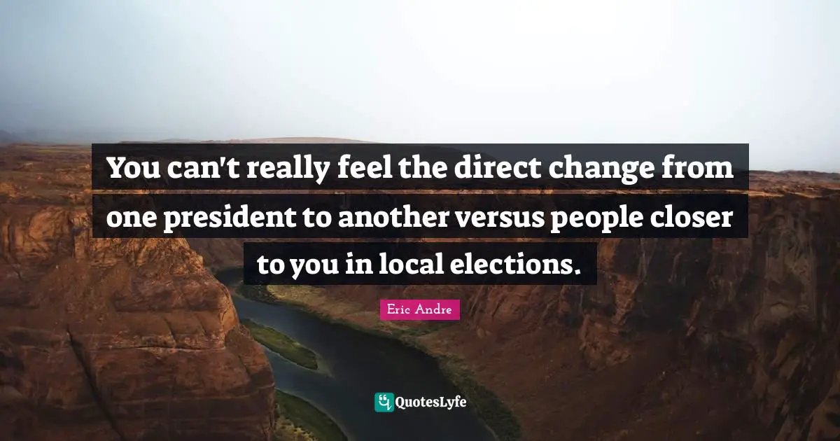 You can't really feel the direct change from one president to another versus people closer to you in local elections.