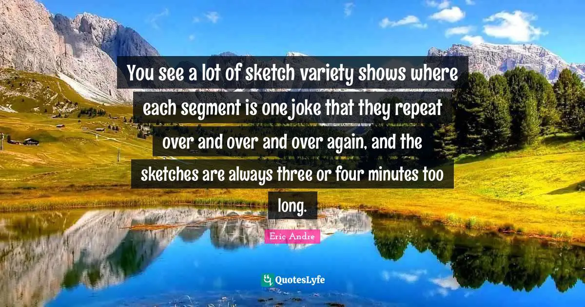 You see a lot of sketch variety shows where each segment is one joke that they repeat over and over and over again, and the sketches are always three or four minutes too long.