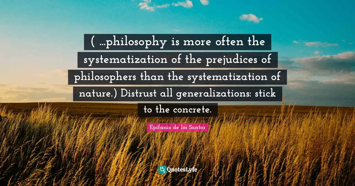 ( ...philosophy is more often the systematization of the prejudices of philosophers than the systematization of nature.) Distrust all generalizations: stick to the concrete.