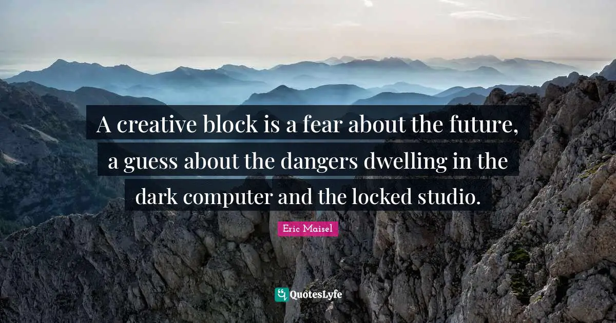 A creative block is a fear about the future, a guess about the dangers dwelling in the dark computer and the locked studio.