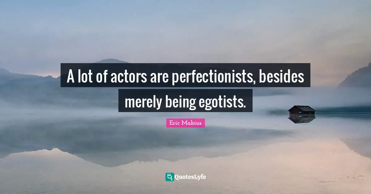 A lot of actors are perfectionists, besides merely being egotists.