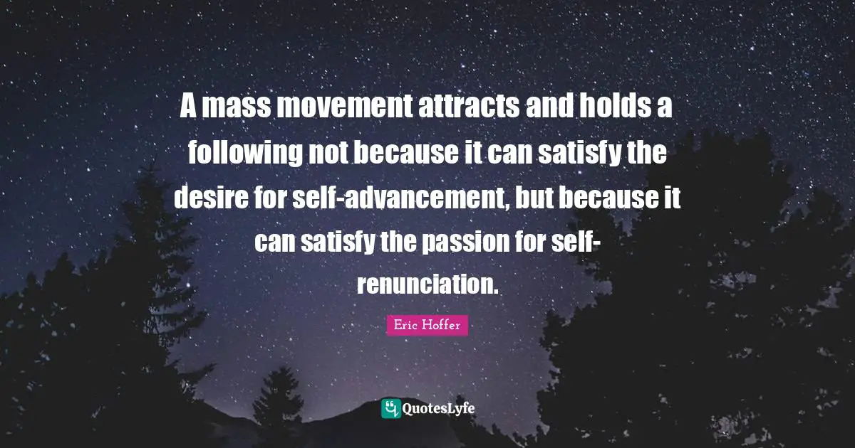 A mass movement attracts and holds a following not because it can satisfy the desire for self-advancement, but because it can satisfy the passion for self-renunciation.