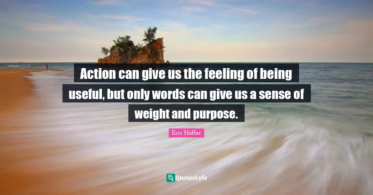 Action can give us the feeling of being useful, but only words can give us a sense of weight and purpose.