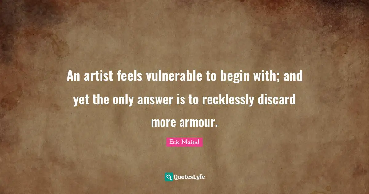 An artist feels vulnerable to begin with; and yet the only answer is to recklessly discard more armour.