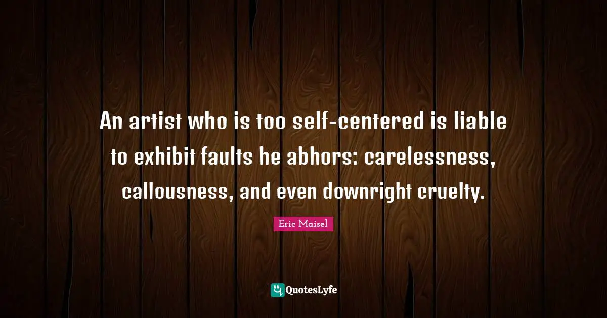 An artist who is too self-centered is liable to exhibit faults he abhors: carelessness, callousness, and even downright cruelty.