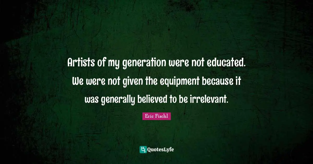 Artists of my generation were not educated. We were not given the equipment because it was generally believed to be irrelevant.