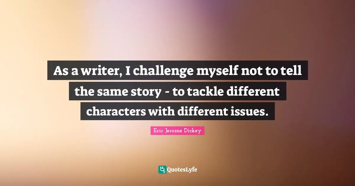 As a writer, I challenge myself not to tell the same story - to tackle different characters with different issues.