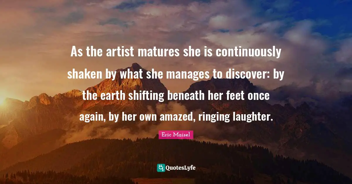 As the artist matures she is continuously shaken by what she manages to discover: by the earth shifting beneath her feet once again, by her own amazed, ringing laughter.
