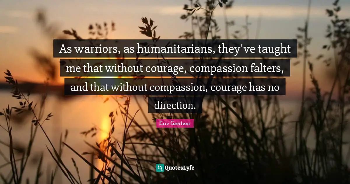 As warriors, as humanitarians, they've taught me that without courage, compassion falters, and that without compassion, courage has no direction.