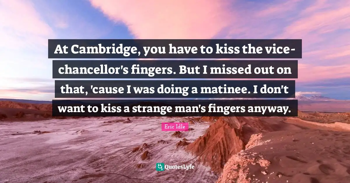 At Cambridge, you have to kiss the vice-chancellor's fingers. But I missed out on that, 'cause I was doing a matinee. I don't want to kiss a strange man's fingers anyway.