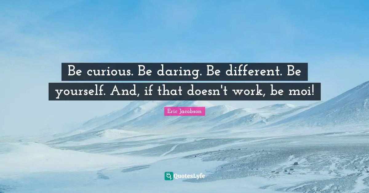 Be curious. Be daring. Be different. Be yourself. And, if that doesn't work, be moi!