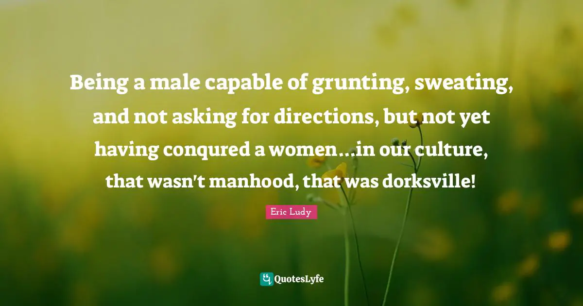 Eric Ludy Quotes: "Being a male capable of grunting, sweating, and not asking for directions, but not yet having conqured a women...in our culture, that wasn't manhood, that was dorksville!"