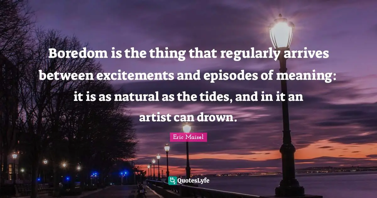 Boredom is the thing that regularly arrives between excitements and episodes of meaning: it is as natural as the tides, and in it an artist can drown.