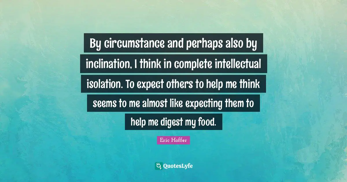 By circumstance and perhaps also by inclination, I think in complete intellectual isolation. To expect others to help me think seems to me almost like expecting them to help me digest my food.