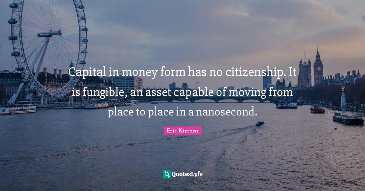 Capital in money form has no citizenship. It is fungible, an asset capable of moving from place to place in a nanosecond.
