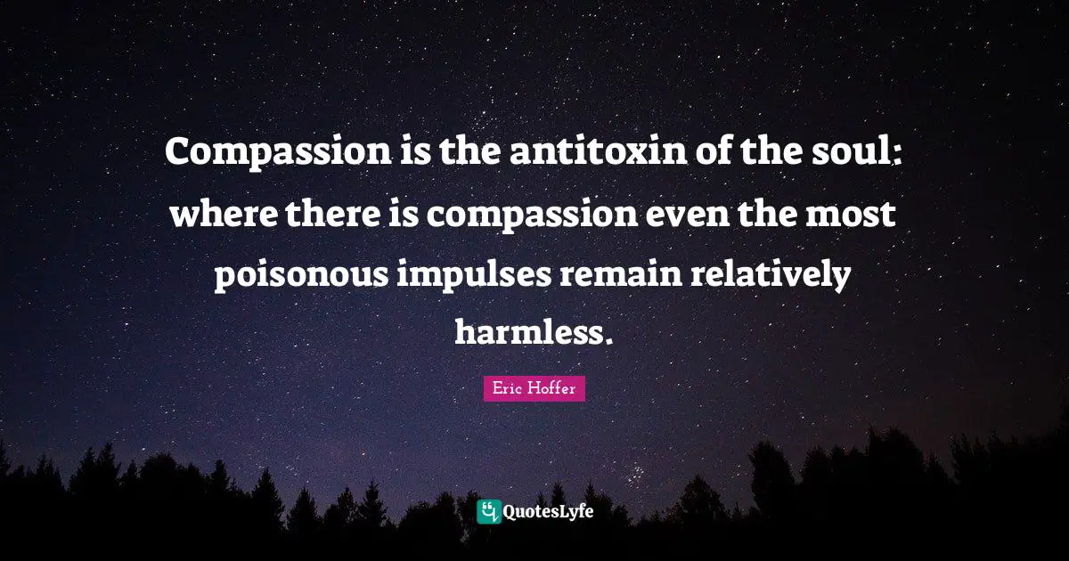Eric Hoffer Quotes: "Compassion is the antitoxin of the soul: where there is compassion even the most poisonous impulses remain relatively harmless."