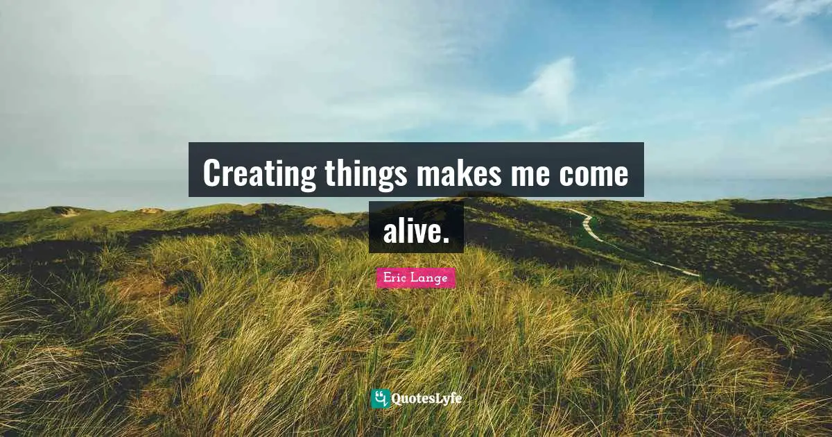 Creating things makes me come alive.