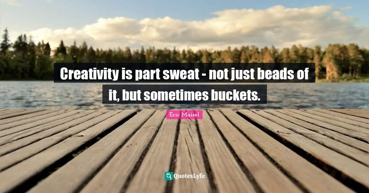 Creativity is part sweat - not just beads of it, but sometimes buckets.