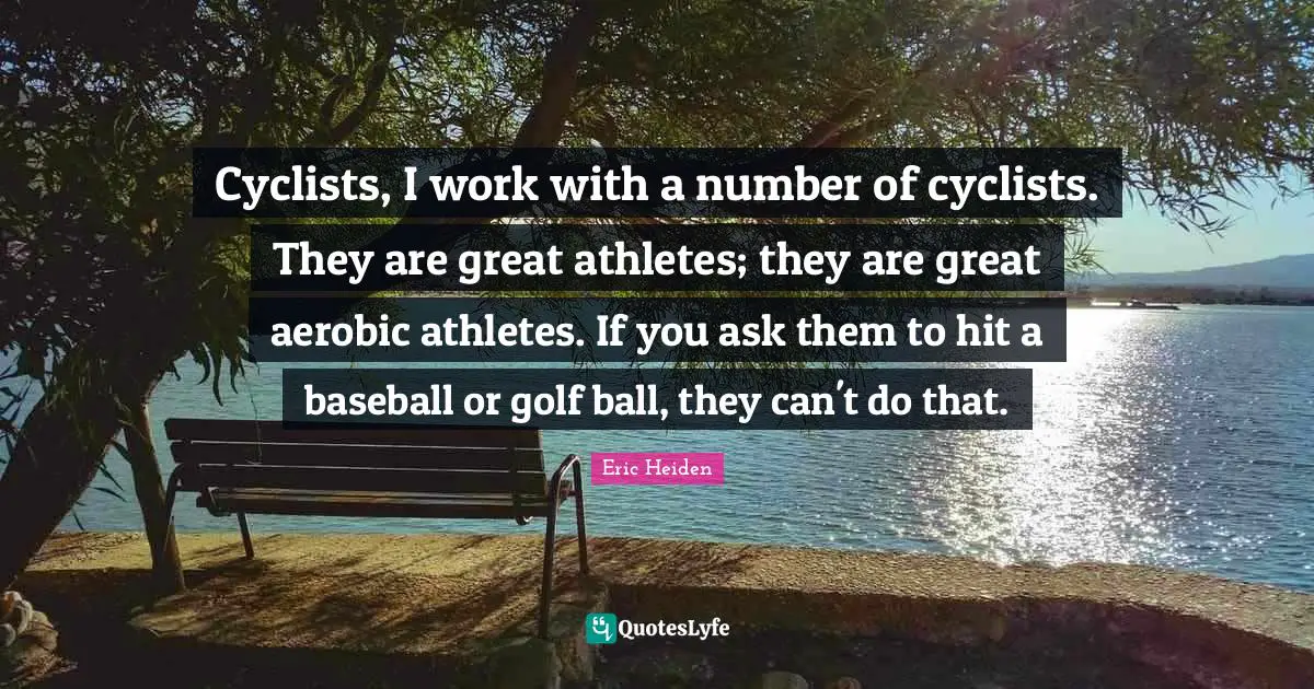 Cyclists, I work with a number of cyclists. They are great athletes; they are great aerobic athletes. If you ask them to hit a baseball or golf ball, they can't do that.