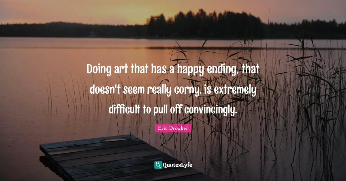 Doing art that has a happy ending, that doesn't seem really corny, is extremely difficult to pull off convincingly.