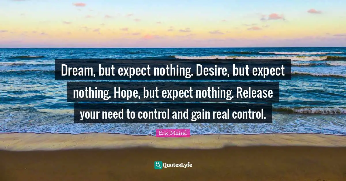 Dream, but expect nothing. Desire, but expect nothing. Hope, but expect nothing. Release your need to control and gain real control.