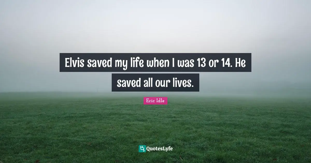 Elvis saved my life when I was 13 or 14. He saved all our lives.