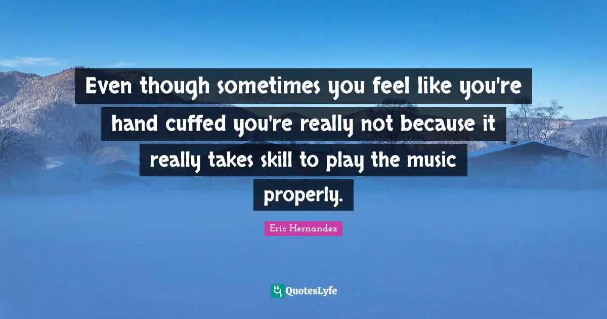 Even though sometimes you feel like you're hand cuffed you're really not because it really takes skill to play the music properly.