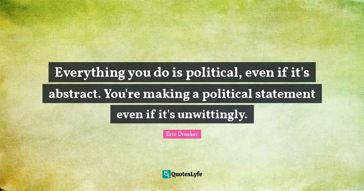 Everything you do is political, even if it's abstract. You're making a political statement even if it's unwittingly.