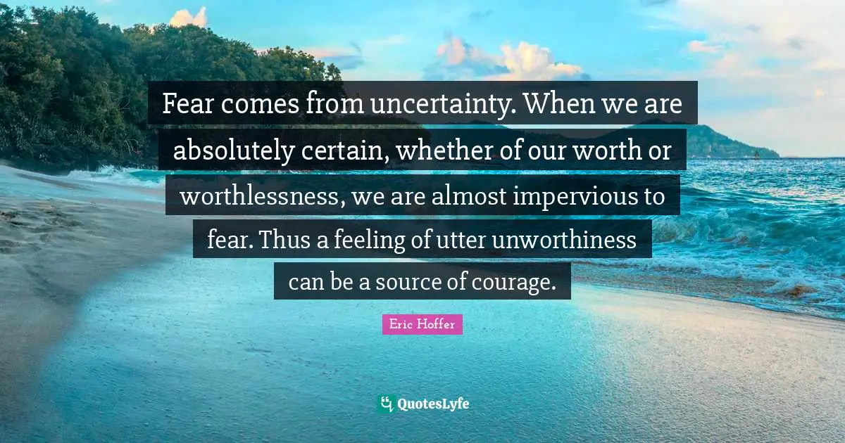 Eric Hoffer Quotes: "Fear comes from uncertainty. When we are absolutely certain, whether of our worth or worthlessness, we are almost impervious to fear. Thus a feeling of utter unworthiness can be a source of courage."