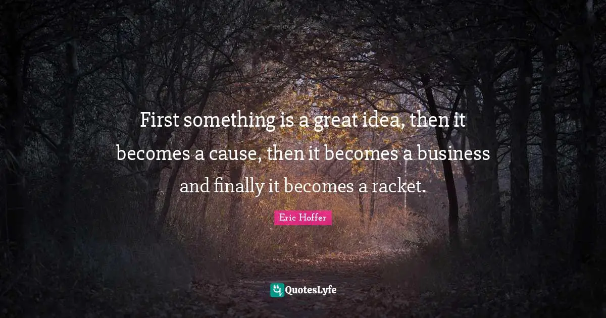 First something is a great idea, then it becomes a cause, then it becomes a business and finally it becomes a racket.