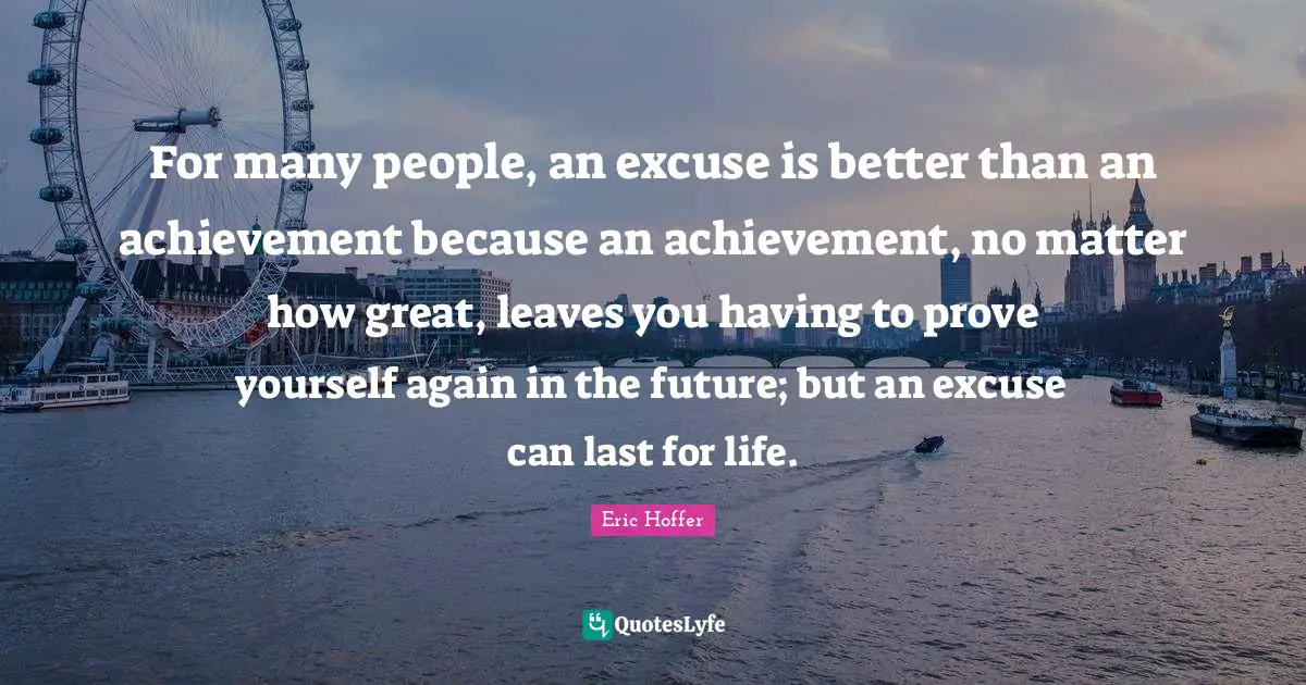 For many people, an excuse is better than an achievement because an achievement, no matter how great, leaves you having to prove yourself again in the future; but an excuse can last for life.