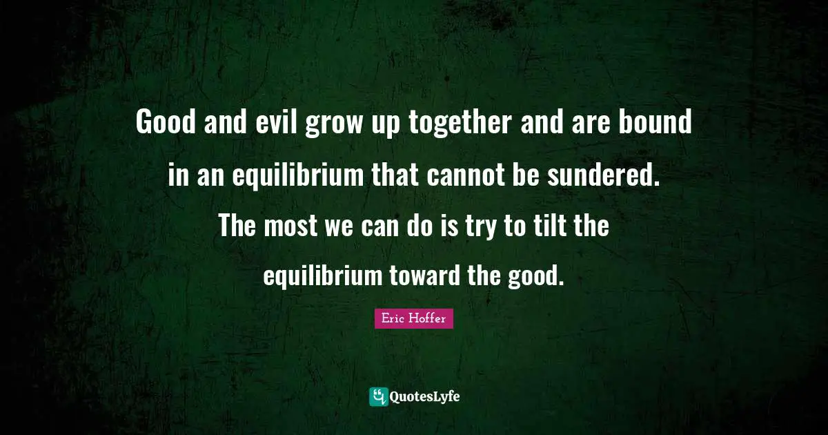Good and evil grow up together and are bound in an equilibrium that cannot be sundered. The most we can do is try to tilt the equilibrium toward the good.
