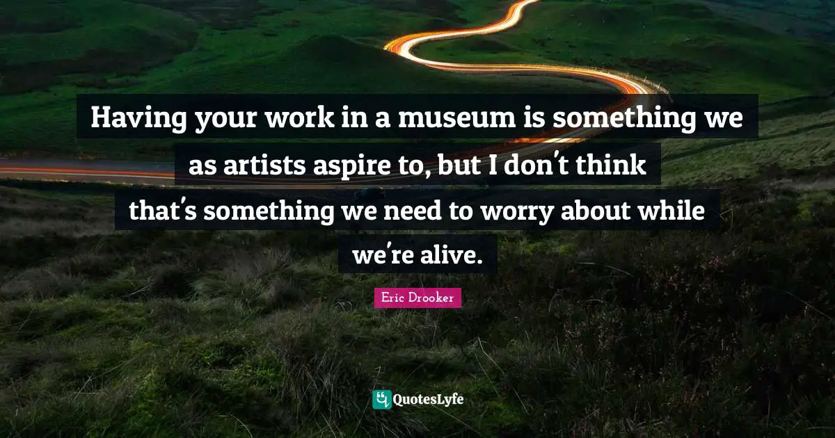 Having your work in a museum is something we as artists aspire to, but I don't think that's something we need to worry about while we're alive.
