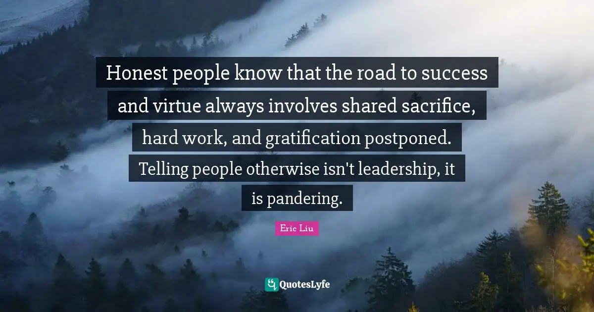 Honest people know that the road to success and virtue always involves shared sacrifice, hard work, and gratification postponed. Telling people otherwise isn't leadership, it is pandering.