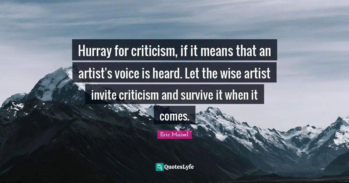 Hurray for criticism, if it means that an artist's voice is heard. Let the wise artist invite criticism and survive it when it comes.