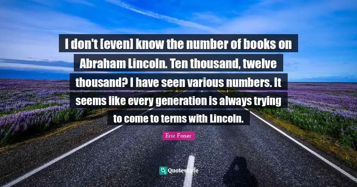 I don't [even] know the number of books on Abraham Lincoln. Ten thousand, twelve thousand? I have seen various numbers. It seems like every generation is always trying to come to terms with Lincoln.