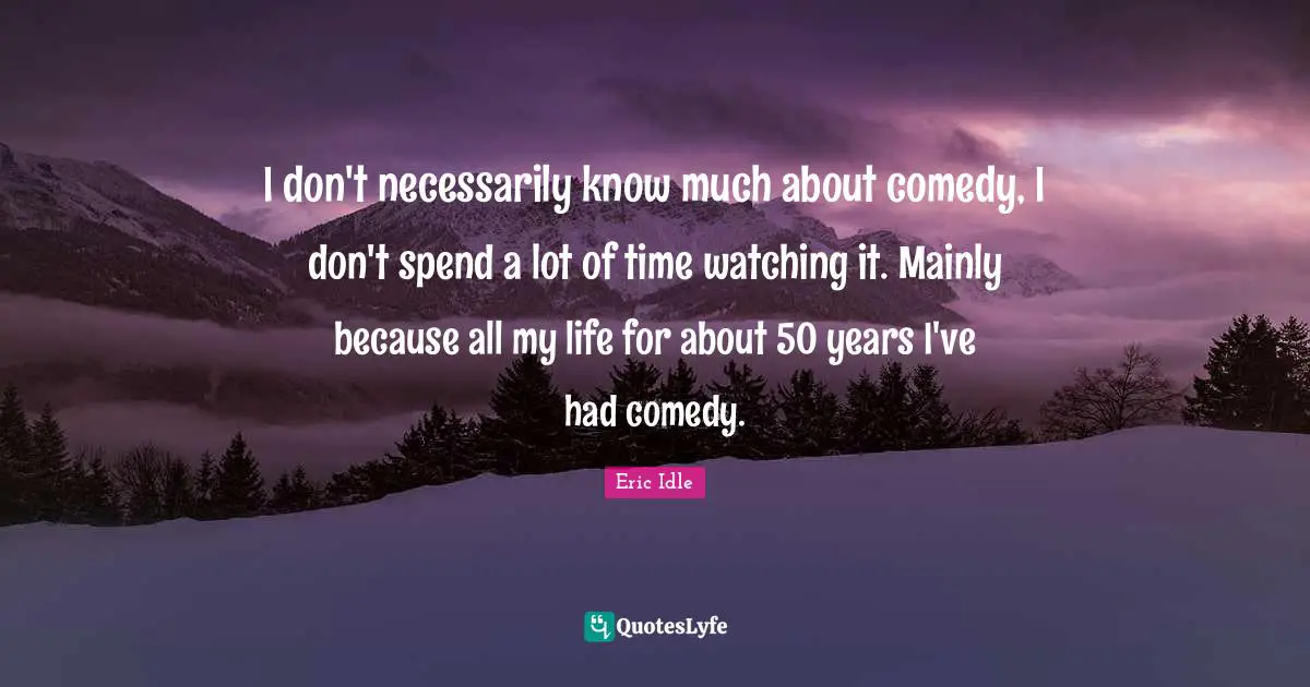 I don't necessarily know much about comedy, I don't spend a lot of time watching it. Mainly because all my life for about 50 years I've had comedy.