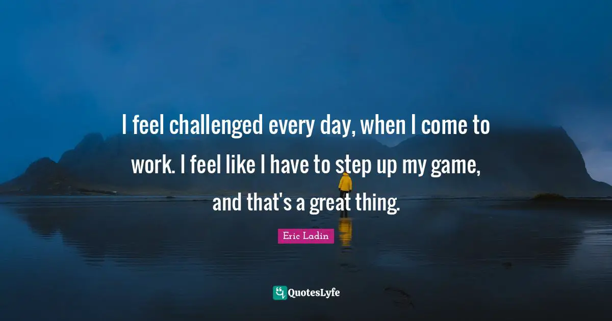 I feel challenged every day, when I come to work. I feel like I have to step up my game, and that's a great thing.