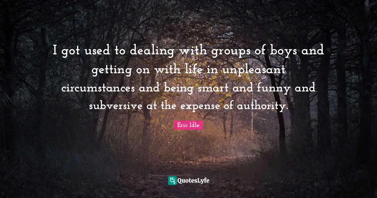 I got used to dealing with groups of boys and getting on with life in unpleasant circumstances and being smart and funny and subversive at the expense of authority.