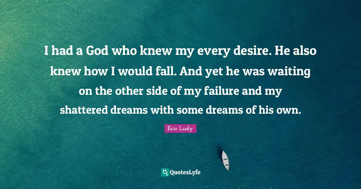 Eric Ludy Quotes: "I had a God who knew my every desire. He also knew how I would fall. And yet he was waiting on the other side of my failure and my shattered dreams with some dreams of his own."